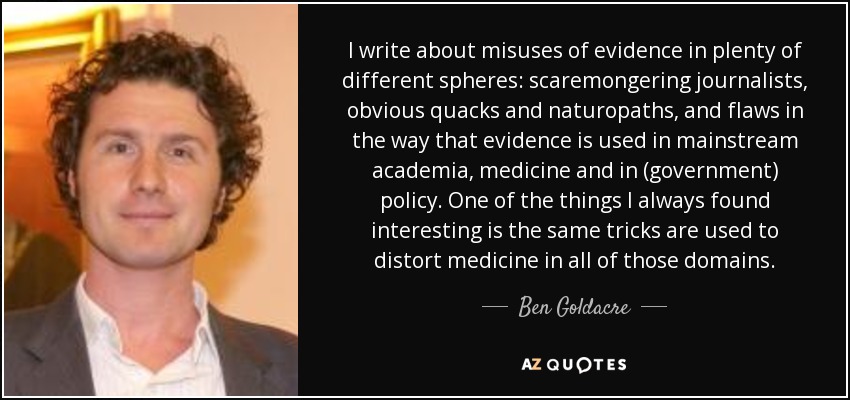 I write about misuses of evidence in plenty of different spheres: scaremongering journalists, obvious quacks and naturopaths, and flaws in the way that evidence is used in mainstream academia, medicine and in (government) policy. One of the things I always found interesting is the same tricks are used to distort medicine in all of those domains. - Ben Goldacre