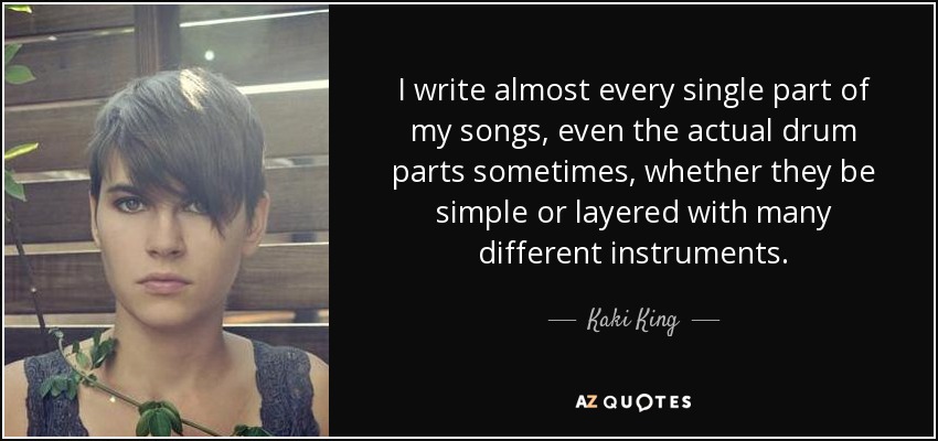 I write almost every single part of my songs, even the actual drum parts sometimes, whether they be simple or layered with many different instruments. - Kaki King