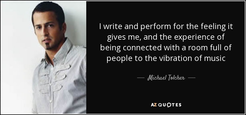 I write and perform for the feeling it gives me, and the experience of being connected with a room full of people to the vibration of music - Michael Tolcher