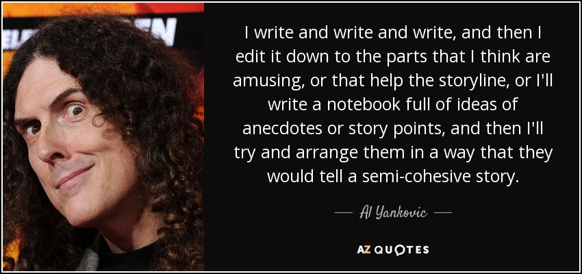 I write and write and write, and then I edit it down to the parts that I think are amusing, or that help the storyline, or I'll write a notebook full of ideas of anecdotes or story points, and then I'll try and arrange them in a way that they would tell a semi-cohesive story. - Al Yankovic