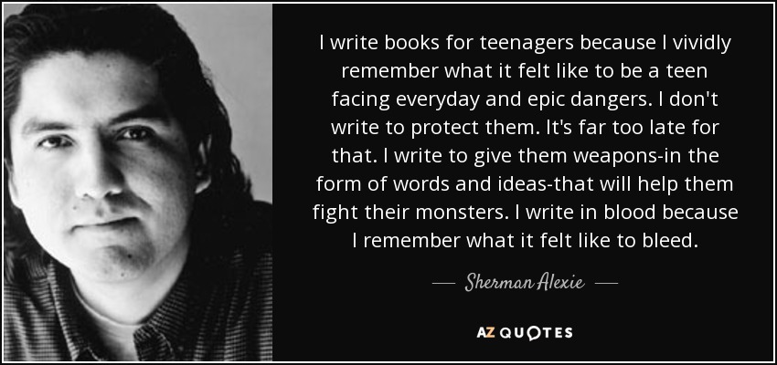 I write books for teenagers because I vividly remember what it felt like to be a teen facing everyday and epic dangers. I don't write to protect them. It's far too late for that. I write to give them weapons-in the form of words and ideas-that will help them fight their monsters. I write in blood because I remember what it felt like to bleed. - Sherman Alexie