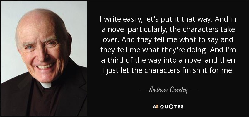 I write easily, let's put it that way. And in a novel particularly, the characters take over. And they tell me what to say and they tell me what they're doing. And I'm a third of the way into a novel and then I just let the characters finish it for me. - Andrew Greeley