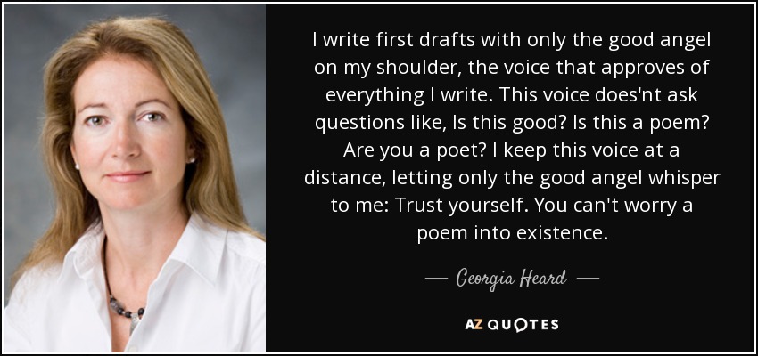 I write first drafts with only the good angel on my shoulder, the voice that approves of everything I write. This voice does'nt ask questions like, Is this good? Is this a poem? Are you a poet? I keep this voice at a distance, letting only the good angel whisper to me: Trust yourself. You can't worry a poem into existence. - Georgia Heard