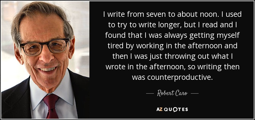 I write from seven to about noon. I used to try to write longer, but I read and I found that I was always getting myself tired by working in the afternoon and then I was just throwing out what I wrote in the afternoon, so writing then was counterproductive. - Robert Caro