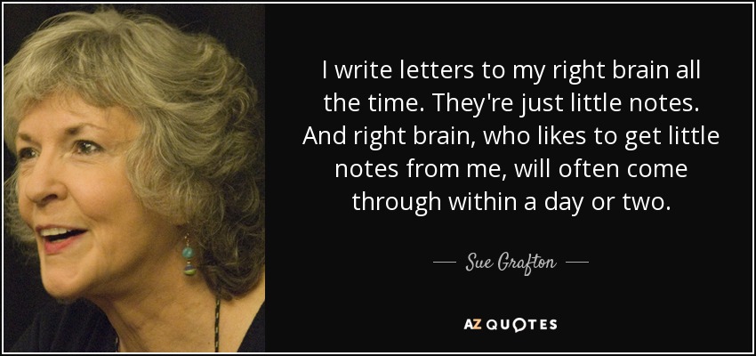 I write letters to my right brain all the time. They're just little notes. And right brain, who likes to get little notes from me, will often come through within a day or two. - Sue Grafton