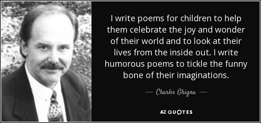 I write poems for children to help them celebrate the joy and wonder of their world and to look at their lives from the inside out. I write humorous poems to tickle the funny bone of their imaginations. - Charles Ghigna