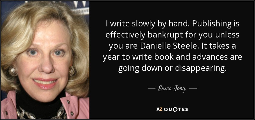 I write slowly by hand. Publishing is effectively bankrupt for you unless you are Danielle Steele. It takes a year to write book and advances are going down or disappearing. - Erica Jong