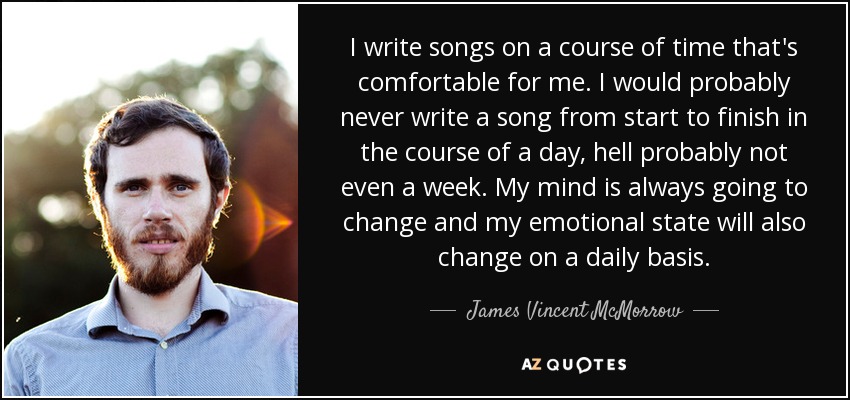 I write songs on a course of time that's comfortable for me. I would probably never write a song from start to finish in the course of a day, hell probably not even a week. My mind is always going to change and my emotional state will also change on a daily basis. - James Vincent McMorrow