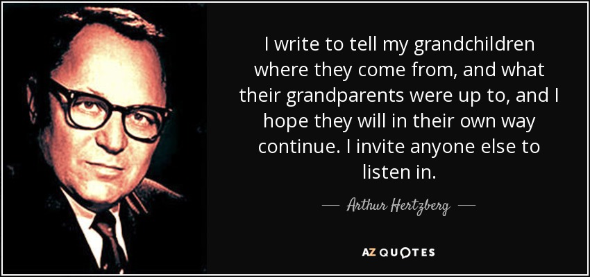 I write to tell my grandchildren where they come from, and what their grandparents were up to, and I hope they will in their own way continue. I invite anyone else to listen in. - Arthur Hertzberg