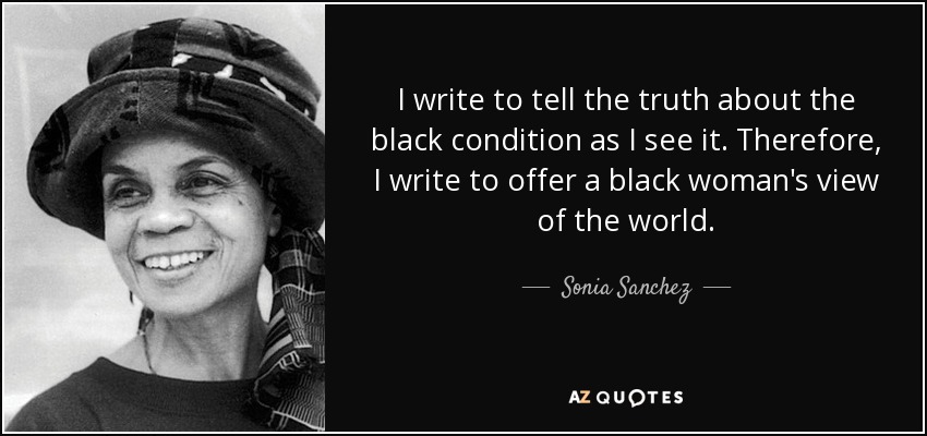 I write to tell the truth about the black condition as I see it. Therefore, I write to offer a black woman's view of the world. - Sonia Sanchez