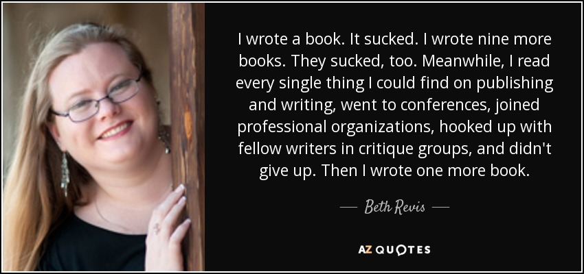 I wrote a book. It sucked. I wrote nine more books. They sucked, too. Meanwhile, I read every single thing I could find on publishing and writing, went to conferences, joined professional organizations, hooked up with fellow writers in critique groups, and didn't give up. Then I wrote one more book. - Beth Revis