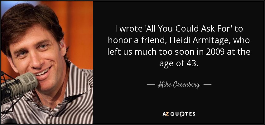 I wrote 'All You Could Ask For' to honor a friend, Heidi Armitage, who left us much too soon in 2009 at the age of 43. - Mike Greenberg