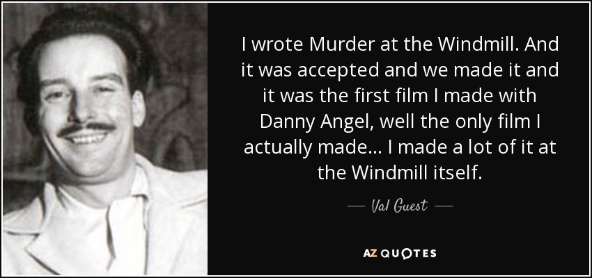I wrote Murder at the Windmill. And it was accepted and we made it and it was the first film I made with Danny Angel, well the only film I actually made... I made a lot of it at the Windmill itself. - Val Guest