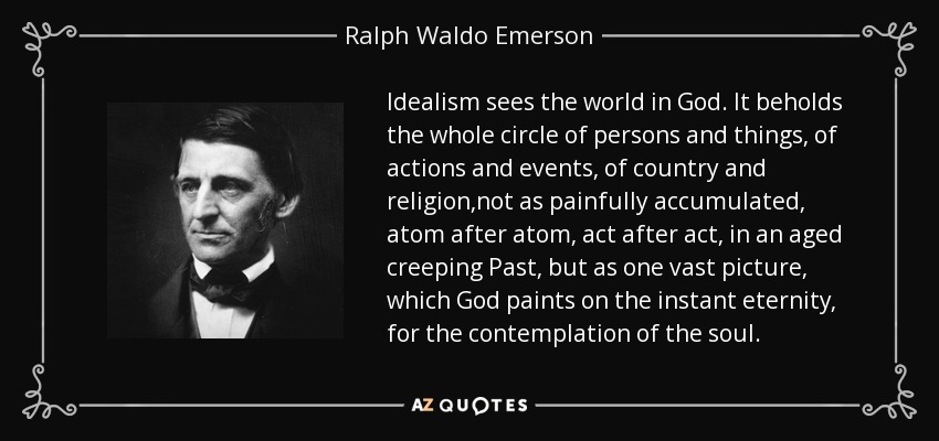 Idealism sees the world in God. It beholds the whole circle of persons and things, of actions and events, of country and religion,not as painfully accumulated, atom after atom, act after act, in an aged creeping Past, but as one vast picture, which God paints on the instant eternity, for the contemplation of the soul. - Ralph Waldo Emerson