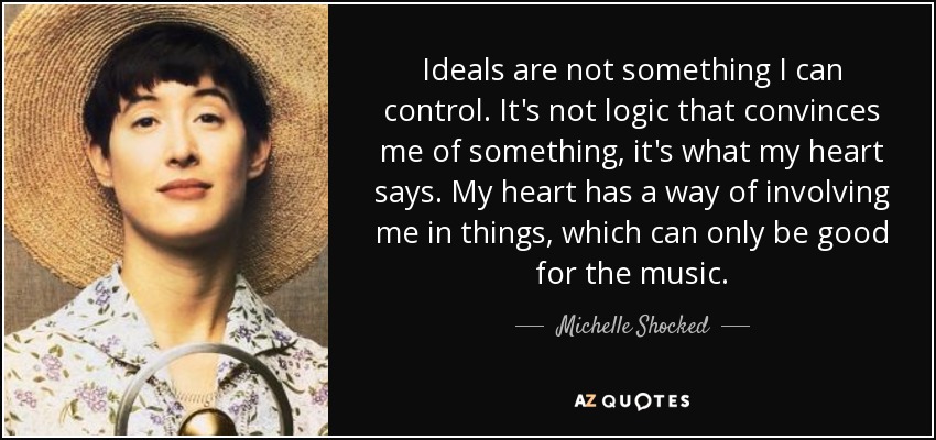 Ideals are not something I can control. It's not logic that convinces me of something, it's what my heart says. My heart has a way of involving me in things, which can only be good for the music. - Michelle Shocked