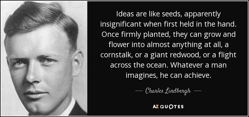 Ideas are like seeds, apparently insignificant when first held in the hand. Once firmly planted, they can grow and flower into almost anything at all, a cornstalk, or a giant redwood, or a flight across the ocean. Whatever a man imagines, he can achieve. - Charles Lindbergh