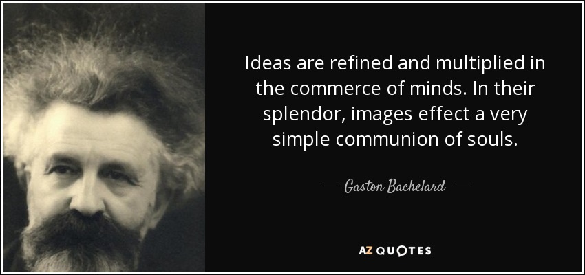 Ideas are refined and multiplied in the commerce of minds. In their splendor, images effect a very simple communion of souls. - Gaston Bachelard