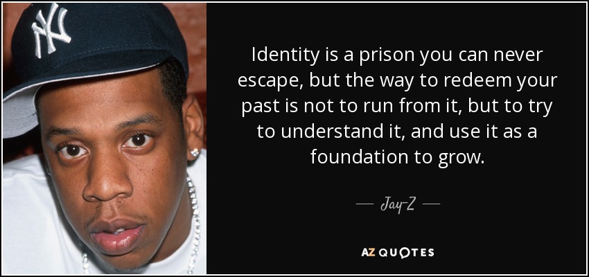 Identity is a prison you can never escape, but the way to redeem your past is not to run from it, but to try to understand it, and use it as a foundation to grow. - Jay-Z