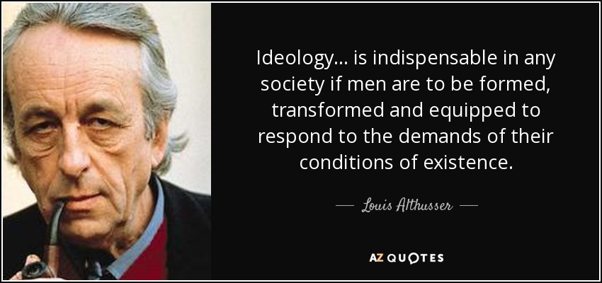 Ideology... is indispensable in any society if men are to be formed, transformed and equipped to respond to the demands of their conditions of existence. - Louis Althusser