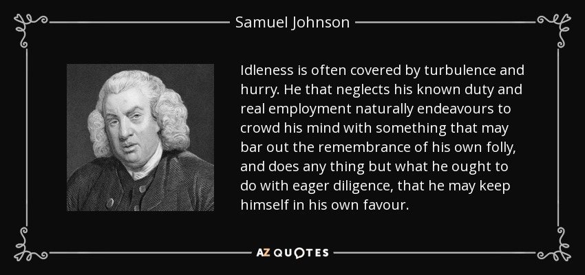 Idleness is often covered by turbulence and hurry. He that neglects his known duty and real employment naturally endeavours to crowd his mind with something that may bar out the remembrance of his own folly, and does any thing but what he ought to do with eager diligence, that he may keep himself in his own favour. - Samuel Johnson