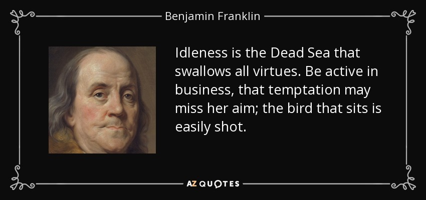 Idleness is the Dead Sea that swallows all virtues. Be active in business, that temptation may miss her aim; the bird that sits is easily shot. - Benjamin Franklin