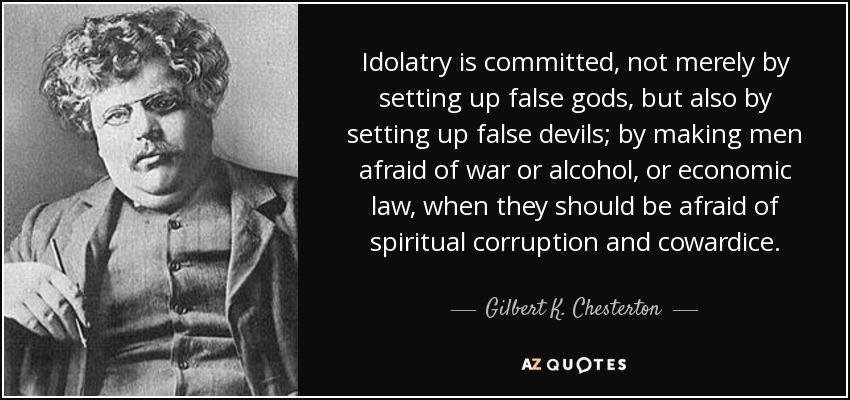 Idolatry is committed, not merely by setting up false gods, but also by setting up false devils; by making men afraid of war or alcohol, or economic law, when they should be afraid of spiritual corruption and cowardice. - Gilbert K. Chesterton