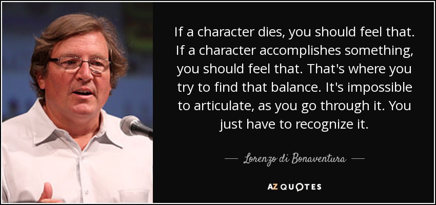 If a character dies, you should feel that. If a character accomplishes something, you should feel that. That's where you try to find that balance. It's impossible to articulate, as you go through it. You just have to recognize it. - Lorenzo di Bonaventura