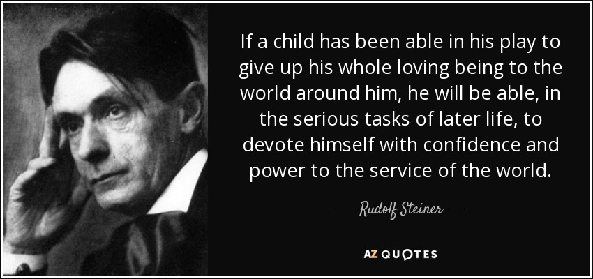 If a child has been able in his play to give up his whole loving being to the world around him, he will be able, in the serious tasks of later life, to devote himself with confidence and power to the service of the world. - Rudolf Steiner