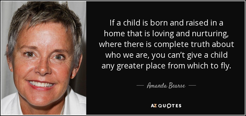 If a child is born and raised in a home that is loving and nurturing, where there is complete truth about who we are, you can’t give a child any greater place from which to fly. - Amanda Bearse