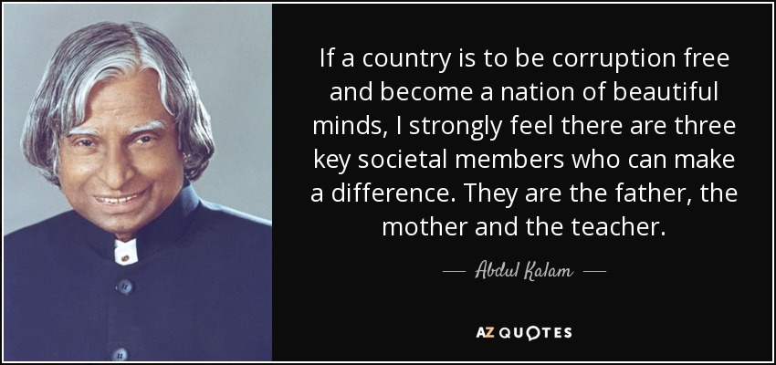 If a country is to be corruption free and become a nation of beautiful minds, I strongly feel there are three key societal members who can make a difference. They are the father, the mother and the teacher. - Abdul Kalam
