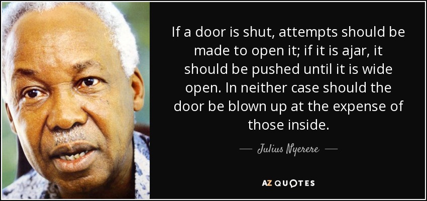 If a door is shut, attempts should be made to open it; if it is ajar, it should be pushed until it is wide open. In neither case should the door be blown up at the expense of those inside. - Julius Nyerere