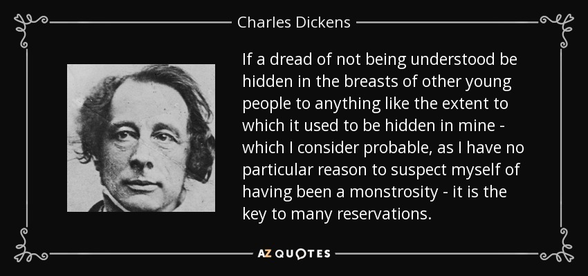 If a dread of not being understood be hidden in the breasts of other young people to anything like the extent to which it used to be hidden in mine - which I consider probable, as I have no particular reason to suspect myself of having been a monstrosity - it is the key to many reservations. - Charles Dickens