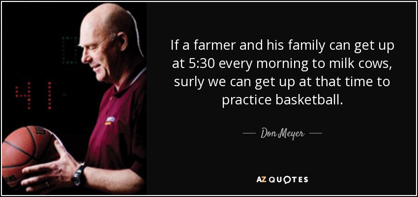 If a farmer and his family can get up at 5:30 every morning to milk cows, surly we can get up at that time to practice basketball. - Don Meyer
