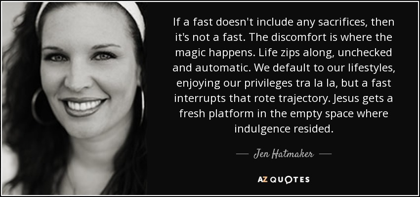 If a fast doesn't include any sacrifices, then it's not a fast. The discomfort is where the magic happens. Life zips along, unchecked and automatic. We default to our lifestyles, enjoying our privileges tra la la, but a fast interrupts that rote trajectory. Jesus gets a fresh platform in the empty space where indulgence resided. - Jen Hatmaker