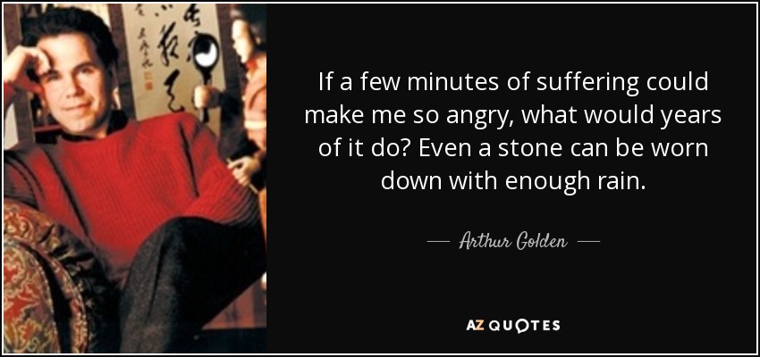 If a few minutes of suffering could make me so angry, what would years of it do? Even a stone can be worn down with enough rain. - Arthur Golden