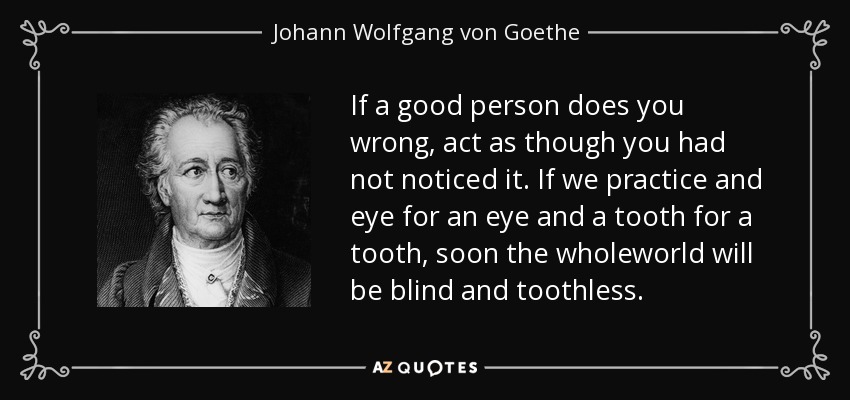 If a good person does you wrong, act as though you had not noticed it. If we practice and eye for an eye and a tooth for a tooth, soon the wholeworld will be blind and toothless. - Johann Wolfgang von Goethe