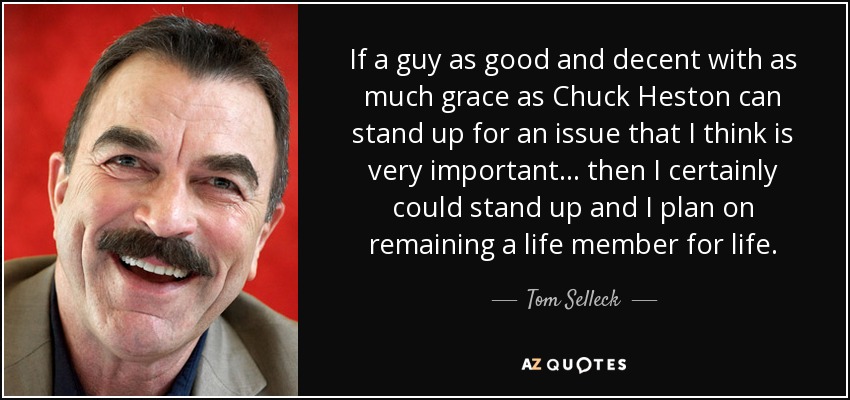 If a guy as good and decent with as much grace as Chuck Heston can stand up for an issue that I think is very important ... then I certainly could stand up and I plan on remaining a life member for life. - Tom Selleck