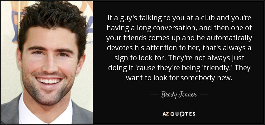 If a guy's talking to you at a club and you're having a long conversation, and then one of your friends comes up and he automatically devotes his attention to her, that's always a sign to look for. They're not always just doing it 'cause they're being 'friendly.' They want to look for somebody new. - Brody Jenner