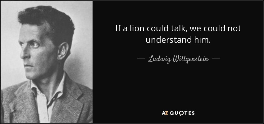 If a lion could talk, we could not understand him. - Ludwig Wittgenstein