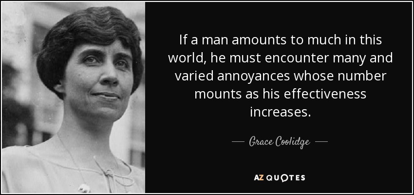 If a man amounts to much in this world, he must encounter many and varied annoyances whose number mounts as his effectiveness increases. - Grace Coolidge