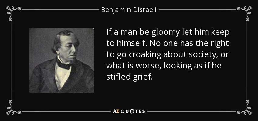 If a man be gloomy let him keep to himself. No one has the right to go croaking about society, or what is worse, looking as if he stifled grief. - Benjamin Disraeli
