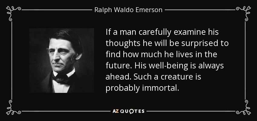 If a man carefully examine his thoughts he will be surprised to find how much he lives in the future. His well-being is always ahead. Such a creature is probably immortal. - Ralph Waldo Emerson