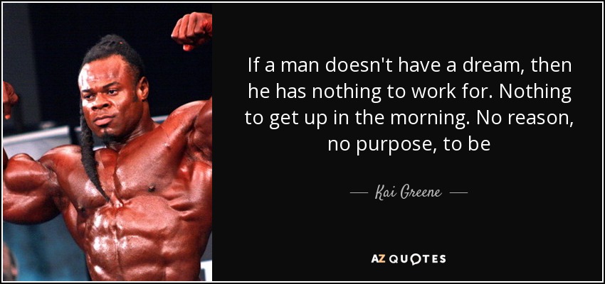 If a man doesn't have a dream, then he has nothing to work for. Nothing to get up in the morning. No reason, no purpose, to be - Kai Greene