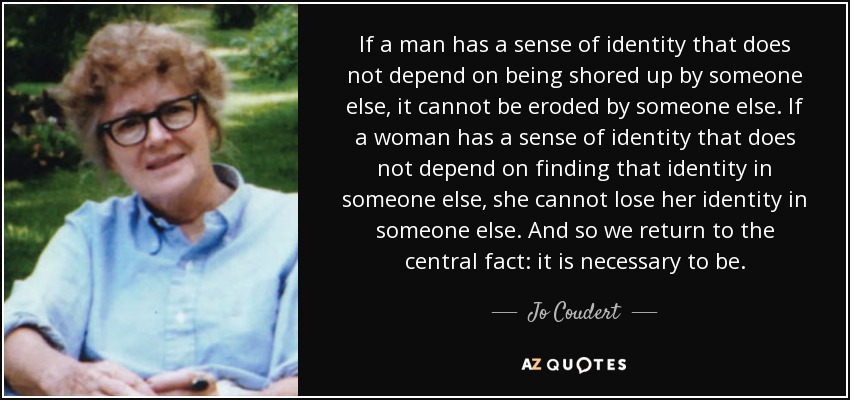 If a man has a sense of identity that does not depend on being shored up by someone else, it cannot be eroded by someone else. If a woman has a sense of identity that does not depend on finding that identity in someone else, she cannot lose her identity in someone else. And so we return to the central fact: it is necessary to be. - Jo Coudert