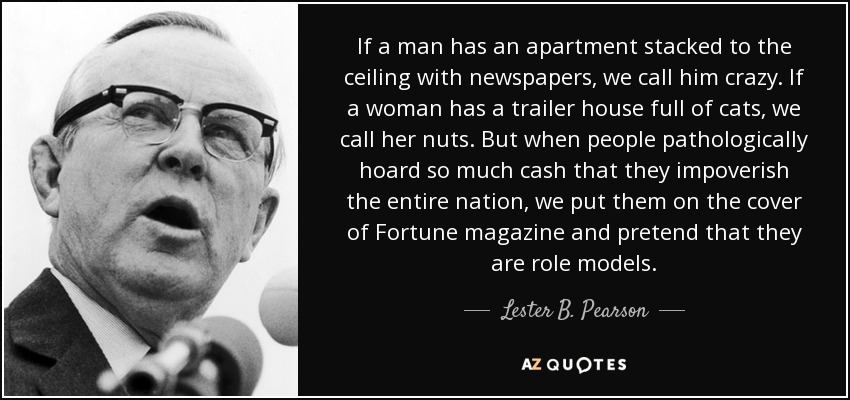 If a man has an apartment stacked to the ceiling with newspapers, we call him crazy. If a woman has a trailer house full of cats, we call her nuts. But when people pathologically hoard so much cash that they impoverish the entire nation, we put them on the cover of Fortune magazine and pretend that they are role models. - Lester B. Pearson