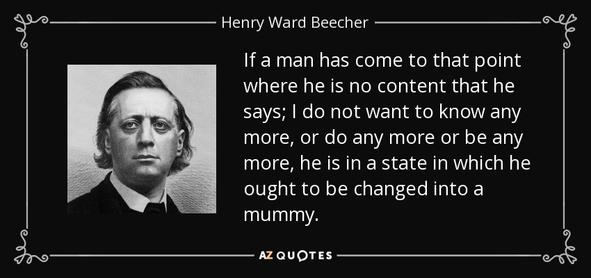 If a man has come to that point where he is no content that he says; I do not want to know any more, or do any more or be any more, he is in a state in which he ought to be changed into a mummy. - Henry Ward Beecher