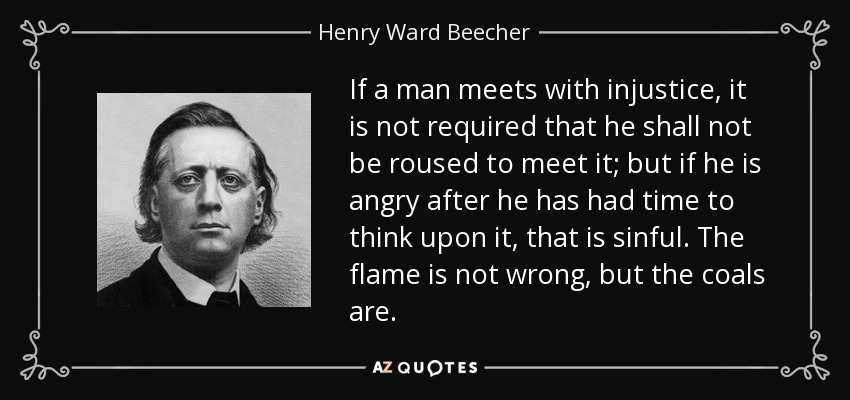 If a man meets with injustice, it is not required that he shall not be roused to meet it; but if he is angry after he has had time to think upon it, that is sinful. The flame is not wrong, but the coals are. - Henry Ward Beecher