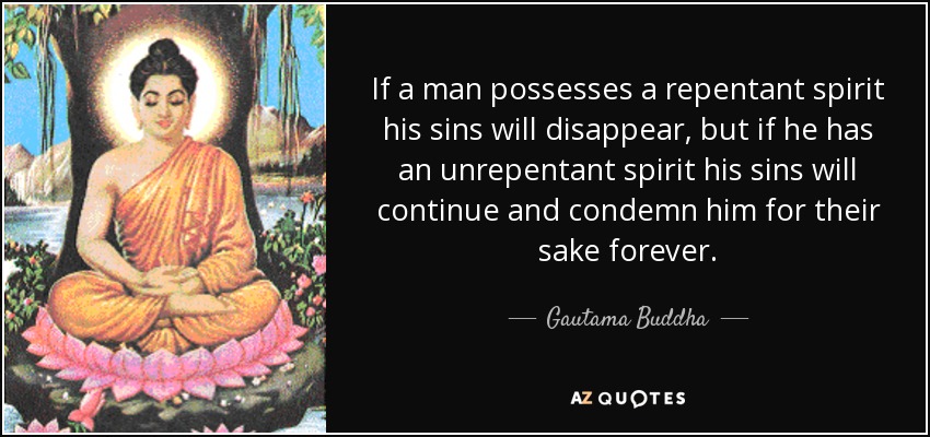 If a man possesses a repentant spirit his sins will disappear, but if he has an unrepentant spirit his sins will continue and condemn him for their sake forever. - Gautama Buddha