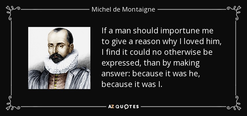 If a man should importune me to give a reason why I loved him, I find it could no otherwise be expressed, than by making answer: because it was he, because it was I. - Michel de Montaigne