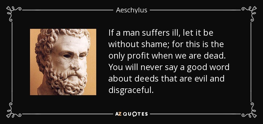 If a man suffers ill, let it be without shame; for this is the only profit when we are dead. You will never say a good word about deeds that are evil and disgraceful. - Aeschylus